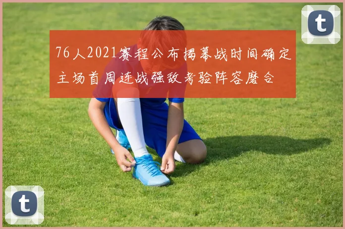 76人2021赛程公布揭幕战时间确定主场首周连战强敌考验阵容磨合