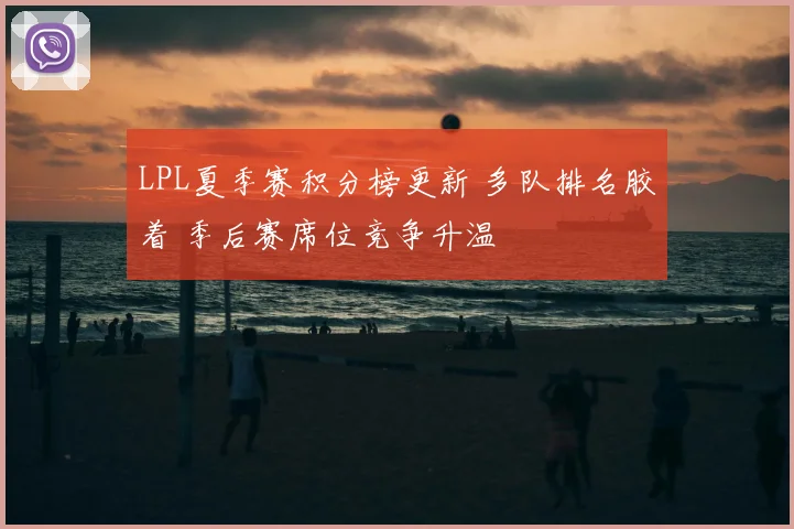 LPL夏季赛积分榜更新 多队排名胶着 季后赛席位竞争升温