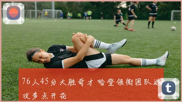 76人45分大胜奇才 哈登领衔团队进攻多点开花