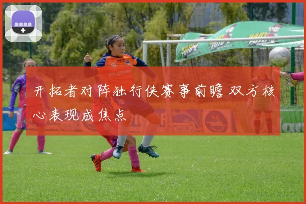 开拓者对阵独行侠赛事前瞻 双方核心表现成焦点
