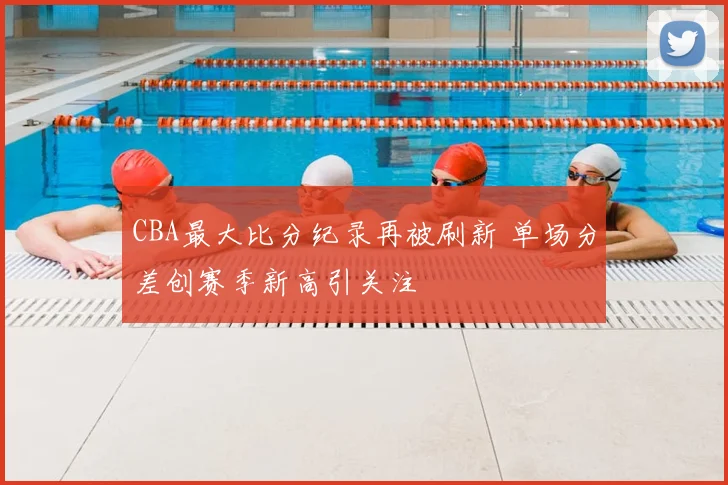 CBA最大比分纪录再被刷新 单场分差创赛季新高引关注