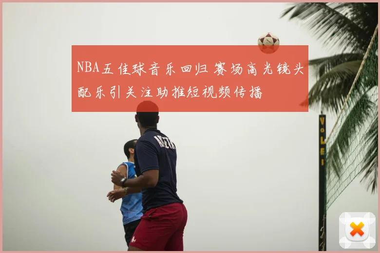NBA五佳球音乐回归 赛场高光镜头配乐引关注助推短视频传播
